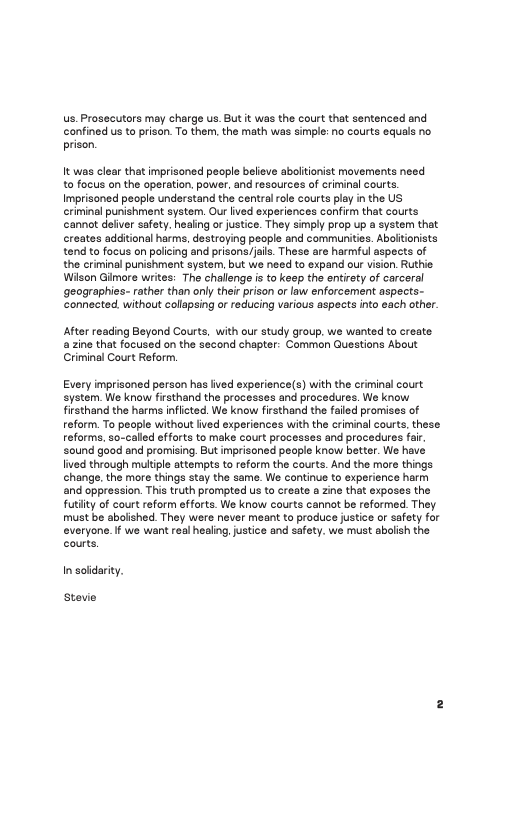 s, Prosecutors may charge us. But it was the court that sentenced and confined us to prison. To them, the math was simple: no courts equals no prison.  It was clear that imprisoned peaple believe aboltionist movements need to focus on the operation. power, and resources of criminal courts Imprisoned people understand the centralrole courts play n the US criminal punishment system, Ou lived experiences confirm that courts annot delver safety. healing or ustice. They simply prop up a system that creates additionl harms, destroying people and communities. Abolitionists tend to focus on palicing and prisons/jails. These are harmful aspects of the criminal punishment system, but we need to expand our vision. Ruthie Wison Giimere writes: The challenge i to keep the entirety of carcoral ‘geographics- rather than only thei prison or law enforcement aspects- Connected without collapsing or reducing various aspects into cach other.  After reading Beyond Courts, with our study group. we wanted to create. a zine that focused on the second chapter: Common Questions About Criminal Court Reform,  Every imprisoned person has ived experience(s) with the criminal court system. We know firsthand the processes and procedures. We know frsthand the harms inflcted. We know firsthand the failed promises of reform, To peaple without ived experiences with the criminal courts, these reforms, so-called offorts to make court processes and procedures far sound good snd promising. But imprisoned people know better. We have lived through multiple attempts to reform the courts. And the more things hange, the more things stay the same. We continue to experience harm and oppression. This truth prompted us to create a zine that exposes the futiity of court reform efforts. We know courts cannot be reformed. They. must be abolshed. They were never meant to produce justice or safaty for everyone.If we want real healing, justice and safety. we must abolish the courts.  In solidarity.  Stevie 